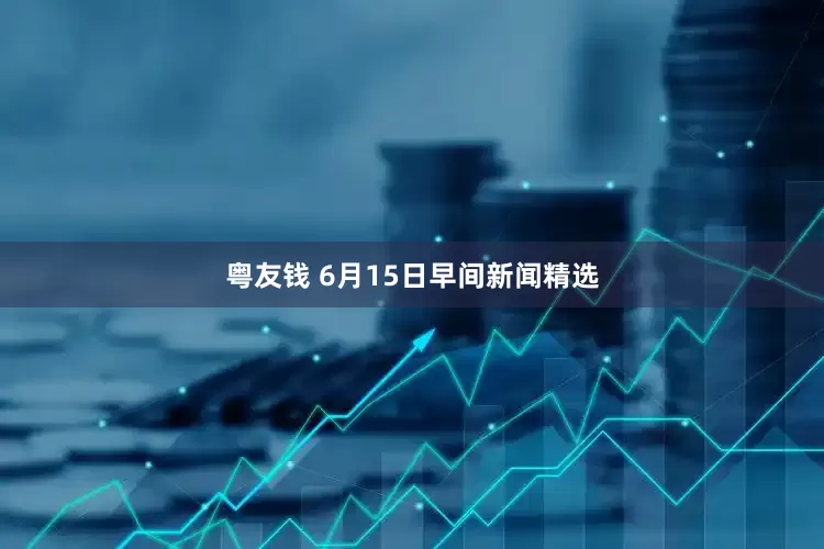 粤友钱 6月15日早间新闻精选