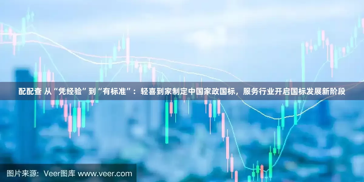 配配查 从“凭经验”到“有标准”：轻喜到家制定中国家政国标，服务行业开启国标发展新阶段