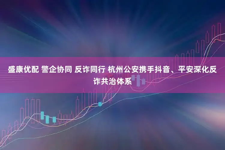 盛康优配 警企协同 反诈同行 杭州公安携手抖音、平安深化反诈共治体系