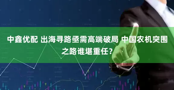 中鑫优配 出海寻路亟需高端破局 中国农机突围之路谁堪重任？