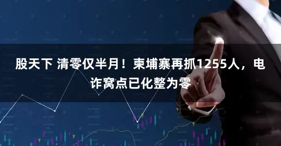 股天下 清零仅半月！柬埔寨再抓1255人，电诈窝点已化整为零