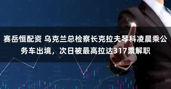 赛岳恒配资 乌克兰总检察长克拉夫琴科凌晨乘公务车出境，次日被最高拉达317票解职